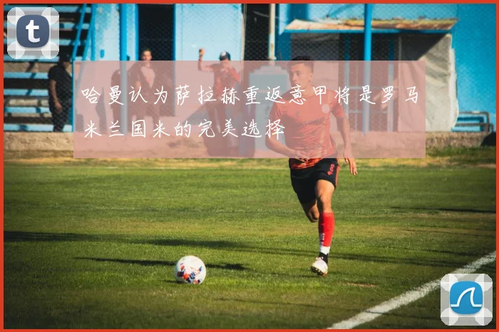 哈曼认为萨拉赫重返意甲将是罗马米兰国米的完美选择