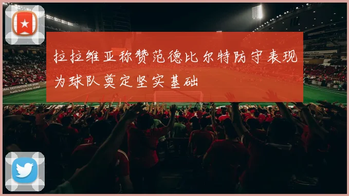 拉拉维亚称赞范德比尔特防守表现为球队奠定坚实基础