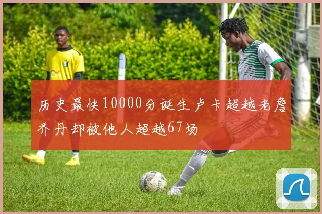 历史最快10000分诞生卢卡超越老詹乔丹却被他人超越67场