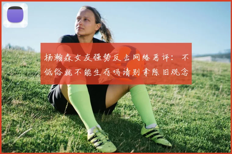 杨瀚森女友强势反击网络恶评：不低俗就不能生存吗请别拿陈旧观念来羞辱我们