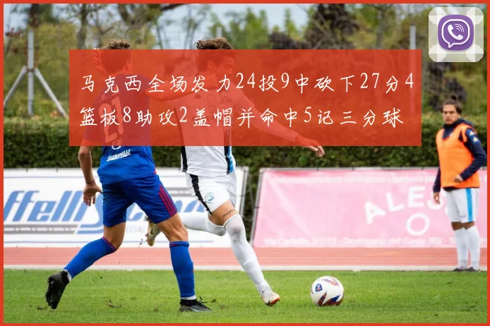 马克西全场发力24投9中砍下27分4篮板8助攻2盖帽并命中5记三分球