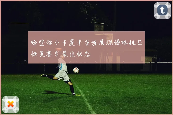 哈登称小卡夏季苦练展现侵略性已恢复赛季最佳状态