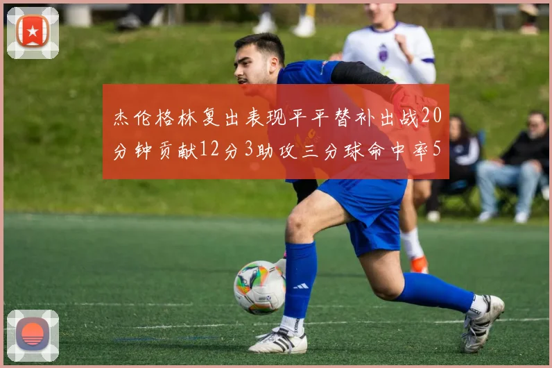 杰伦格林复出表现平平替补出战20分钟贡献12分3助攻三分球命中率50