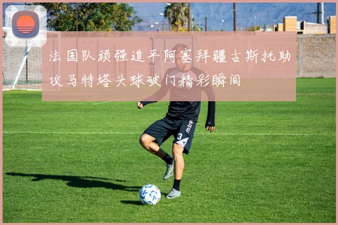 法国队顽强追平阿塞拜疆古斯托助攻马特塔头球破门精彩瞬间