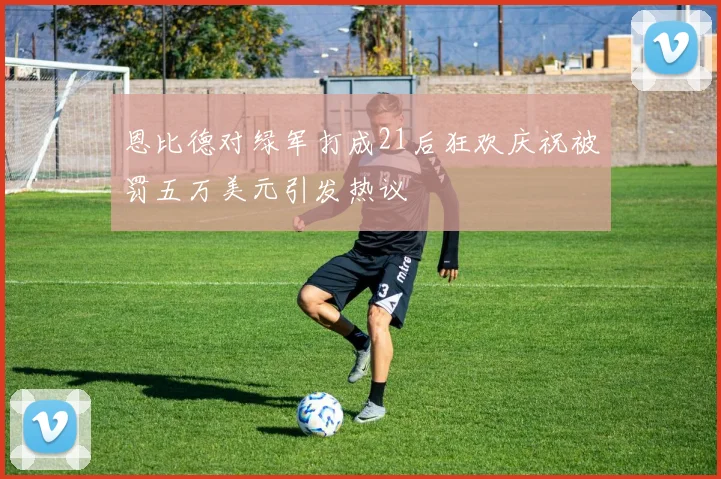 恩比德对绿军打成21后狂欢庆祝被罚五万美元引发热议