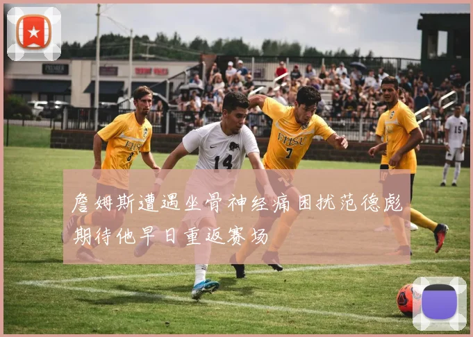詹姆斯遭遇坐骨神经痛困扰范德彪期待他早日重返赛场
