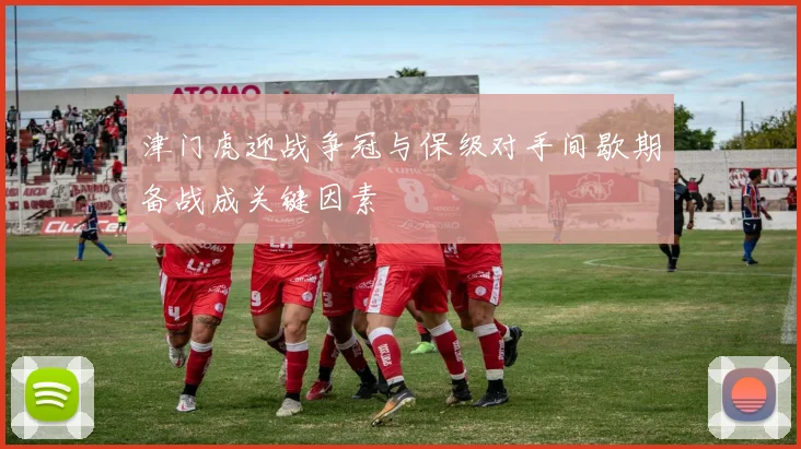 津门虎迎战争冠与保级对手间歇期备战成关键因素