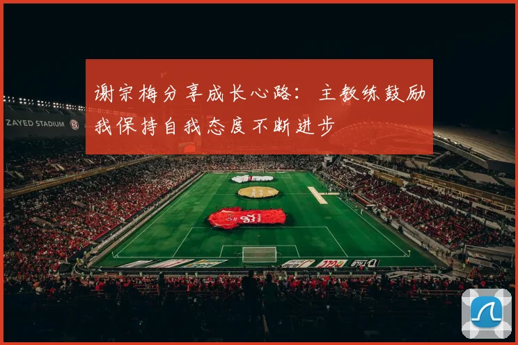 谢宗梅分享成长心路：主教练鼓励我保持自我态度不断进步