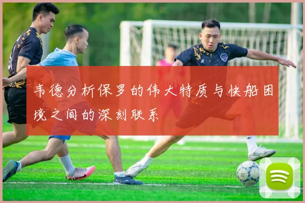 韦德分析保罗的伟大特质与快船困境之间的深刻联系