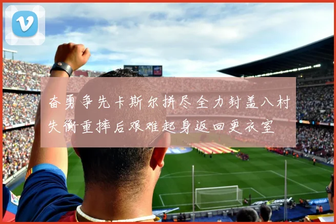 奋勇争先卡斯尔拼尽全力封盖八村失衡重摔后艰难起身返回更衣室
