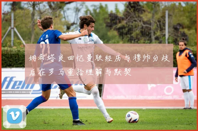 姆希塔良回忆曼联经历与穆帅分歧后在罗马重拾理解与默契