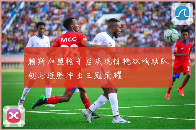 赖斯加盟枪手后表现惊艳双响助队创七连胜冲击三冠荣耀