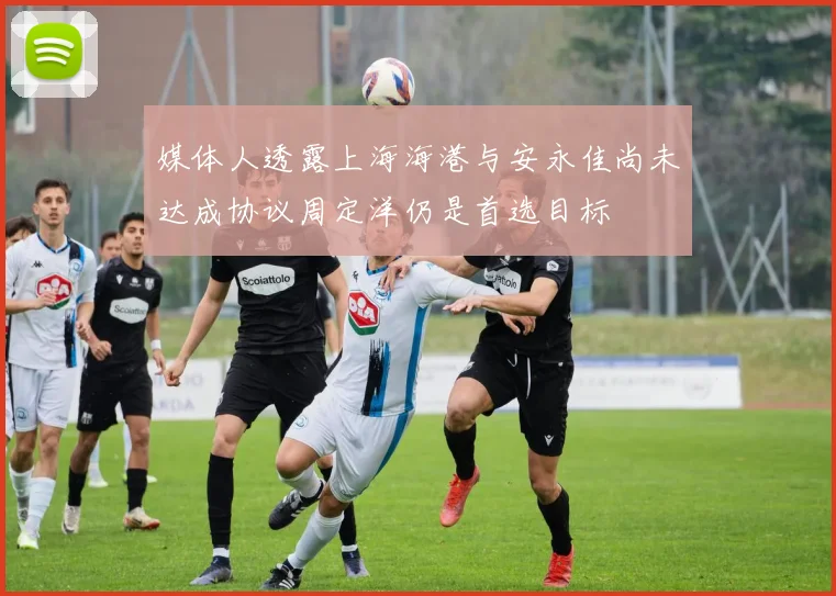 媒体人透露上海海港与安永佳尚未达成协议周定洋仍是首选目标