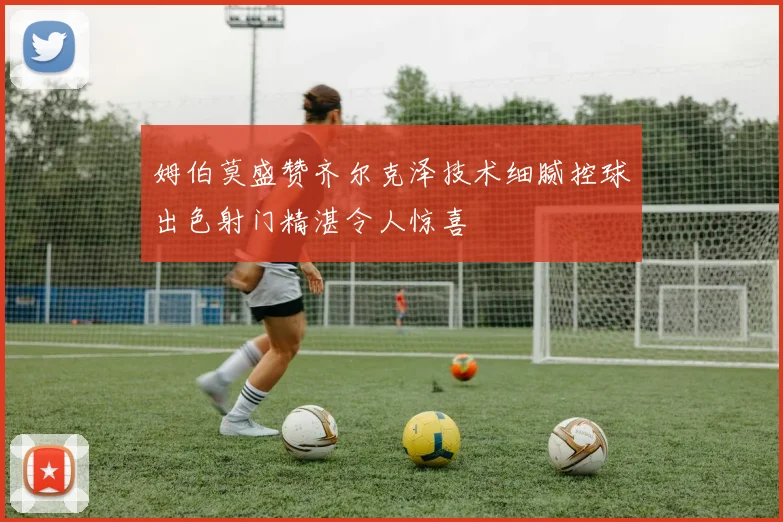 姆伯莫盛赞齐尔克泽技术细腻控球出色射门精湛令人惊喜