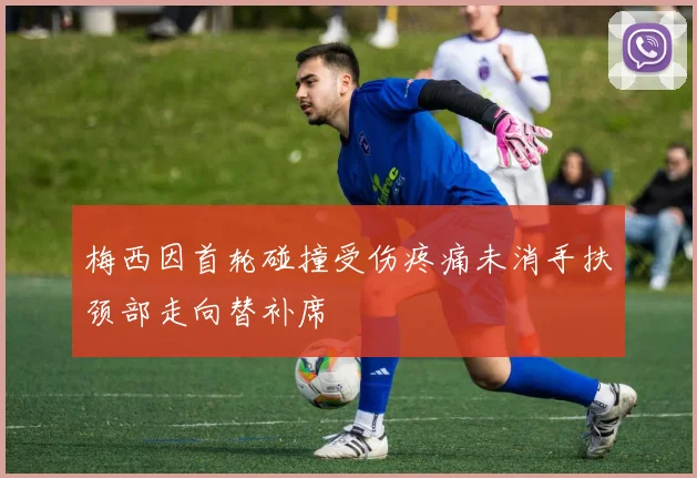 梅西因首轮碰撞受伤疼痛未消手扶颈部走向替补席