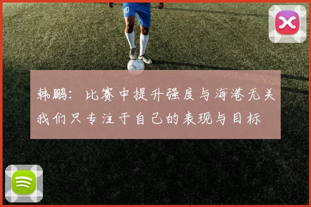 韩鹏：比赛中提升强度与海港无关我们只专注于自己的表现与目标
