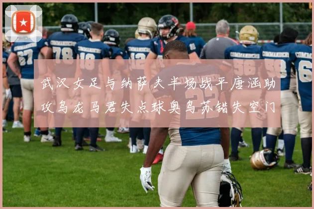 武汉女足与纳萨夫半场战平唐涵助攻乌龙马君失点球奥乌苏错失空门良机