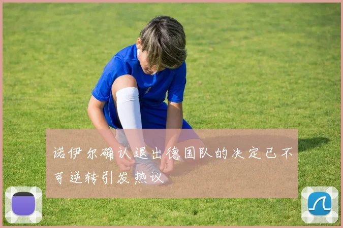 诺伊尔确认退出德国队的决定已不可逆转引发热议