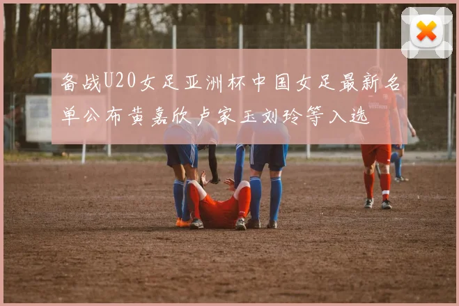备战U20女足亚洲杯中国女足最新名单公布黄嘉欣卢家玉刘玲等入选