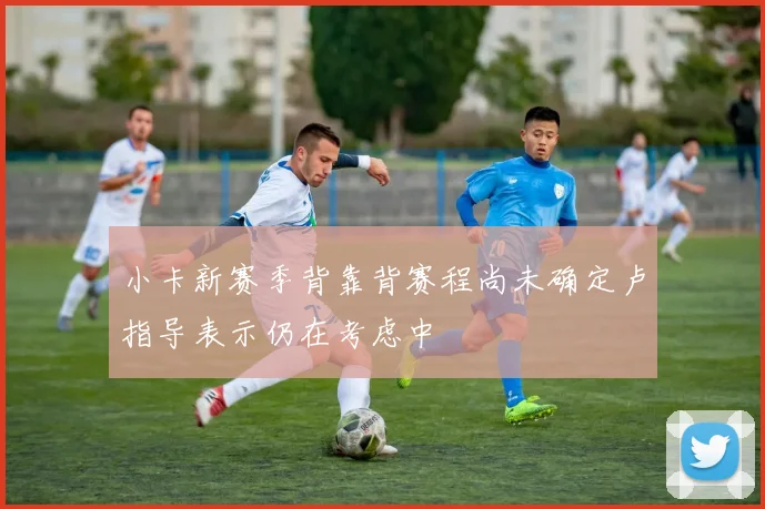 小卡新赛季背靠背赛程尚未确定卢指导表示仍在考虑中
