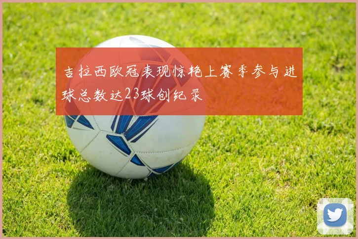 吉拉西欧冠表现惊艳上赛季参与进球总数达23球创纪录
