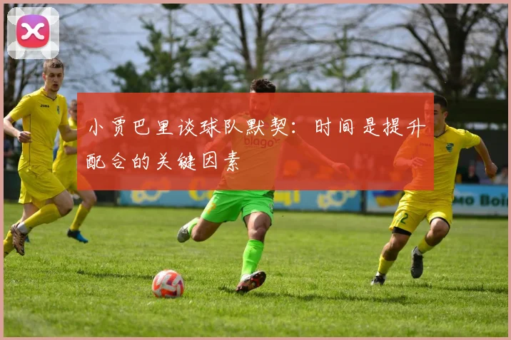 小贾巴里谈球队默契：时间是提升配合的关键因素