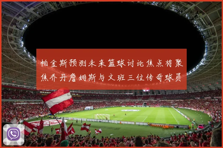 帕金斯预测未来篮球讨论焦点将聚焦乔丹詹姆斯与文班三位传奇球员