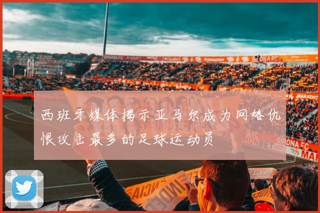 西班牙媒体揭示亚马尔成为网络仇恨攻击最多的足球运动员
