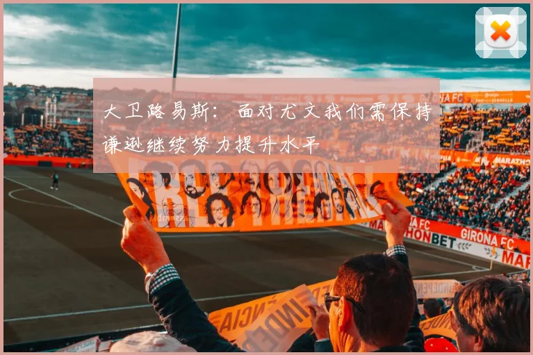 大卫路易斯：面对尤文我们需保持谦逊继续努力提升水平