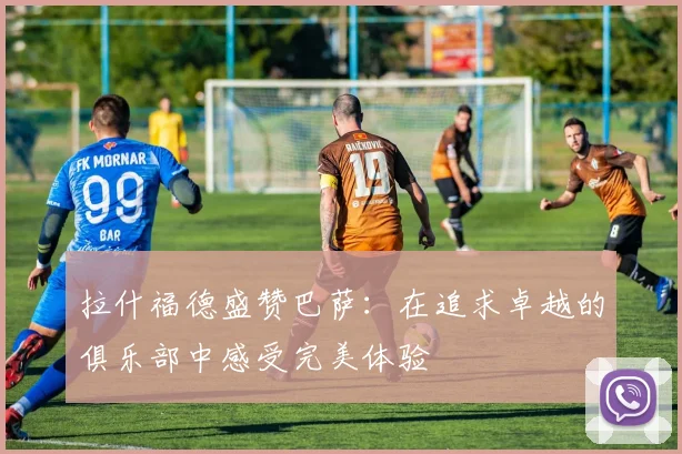 拉什福德盛赞巴萨：在追求卓越的俱乐部中感受完美体验