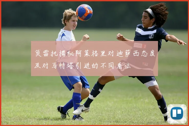 莫雷托揭秘阿莱格里对迪萨西态度及对马特塔引进的不同看法