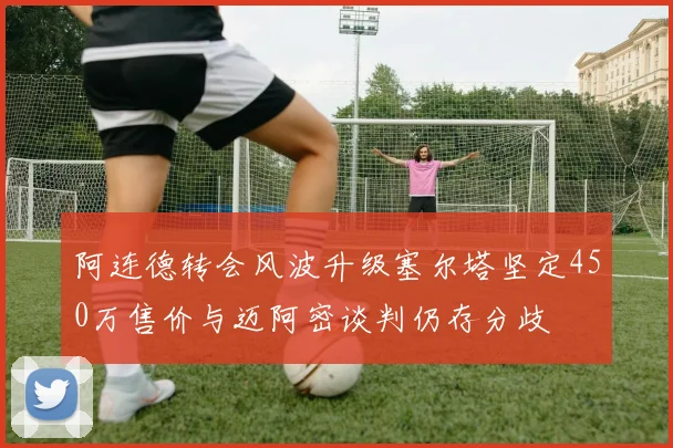 阿连德转会风波升级塞尔塔坚定450万售价与迈阿密谈判仍存分歧