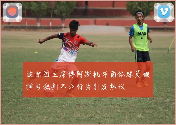 波尔图主席博阿斯批评葡体球员假摔与裁判不公行为引发热议