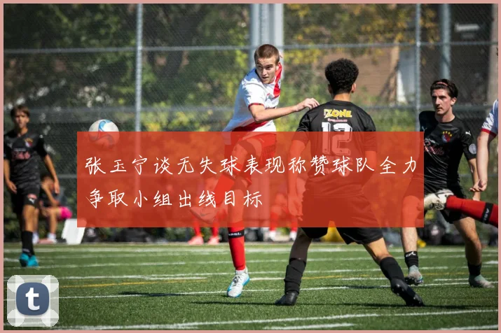 张玉宁谈无失球表现称赞球队全力争取小组出线目标