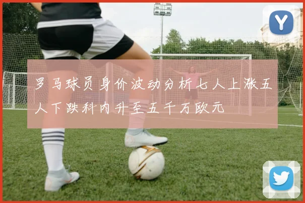 罗马球员身价波动分析七人上涨五人下跌科内升至五千万欧元