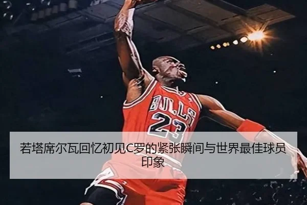 若塔席尔瓦回忆初见C罗的紧张瞬间与世界最佳球员印象（eonsports）